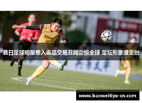 昔日足球明星卷入毒品交易丑闻震惊全球 足坛形象遭重创