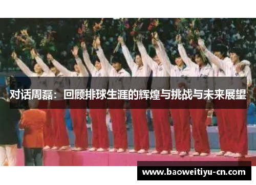 对话周磊：回顾排球生涯的辉煌与挑战与未来展望