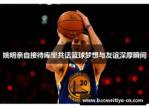 姚明亲自接待库里共话篮球梦想与友谊深厚瞬间