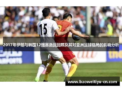 2017年伊朗与韩国12强赛激战回顾及其对亚洲足球格局的影响分析