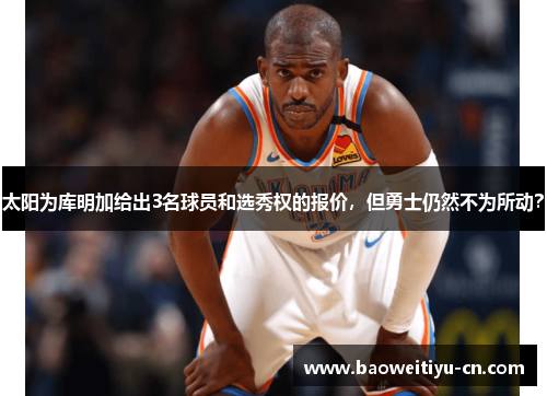 太阳为库明加给出3名球员和选秀权的报价，但勇士仍然不为所动？