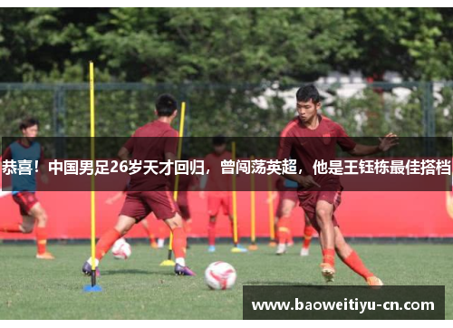 恭喜！中国男足26岁天才回归，曾闯荡英超，他是王钰栋最佳搭档