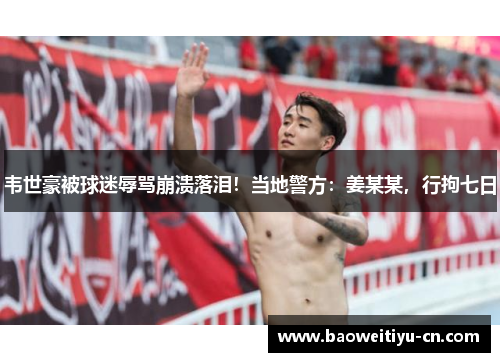 韦世豪被球迷辱骂崩溃落泪！当地警方：姜某某，行拘七日